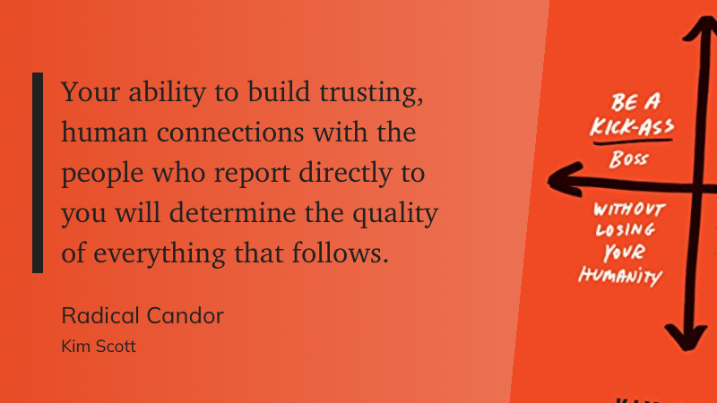 "Your ability to build trusting, human connections with the people who report directly to you will determine the quality of everything that follows." - Radical Candor, Kim Scott