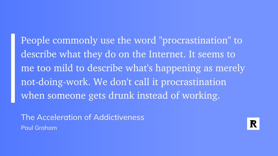"People commonly use the word "procrastination" to describe what they do on the Internet. It seems to me too mild to describe what's happening as merely not-doing-work. We don't call it procrastination when someone gets drunk instead of working." - The Acceleration of Addictiveness by Paul Graham
